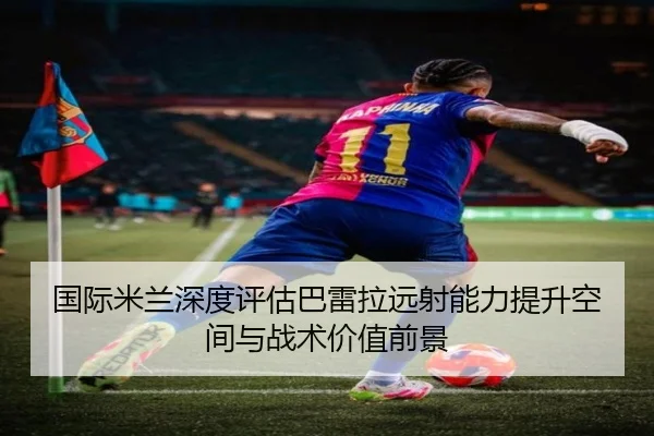 国际米兰深度评估巴雷拉远射能力提升空间与战术价值前景