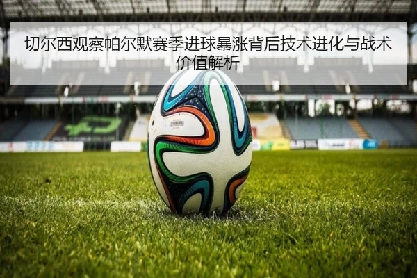 切尔西观察帕尔默赛季进球暴涨背后技术进化与战术价值解析