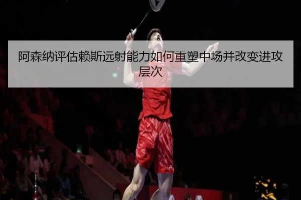 阿森纳评估赖斯远射能力如何重塑中场并改变进攻层次