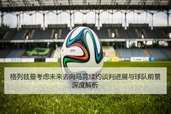 格列兹曼考虑未来去向马竞续约谈判进展与球队前景深度解析