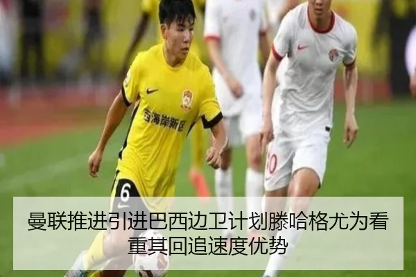 曼联推进引进巴西边卫计划滕哈格尤为看重其回追速度优势