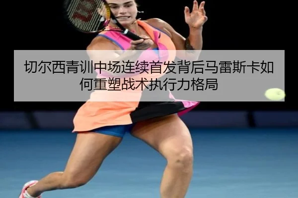 切尔西青训中场连续首发背后马雷斯卡如何重塑战术执行力格局