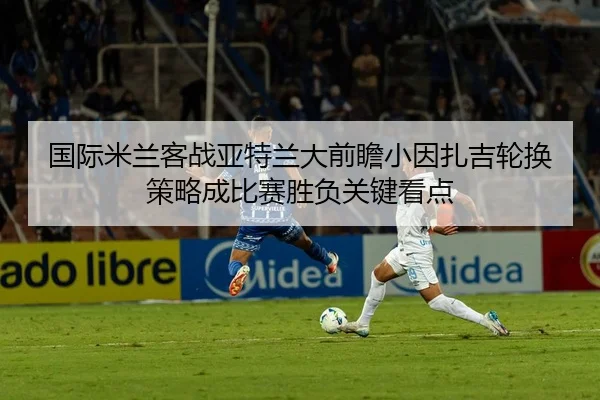 国际米兰客战亚特兰大前瞻小因扎吉轮换策略成比赛胜负关键看点